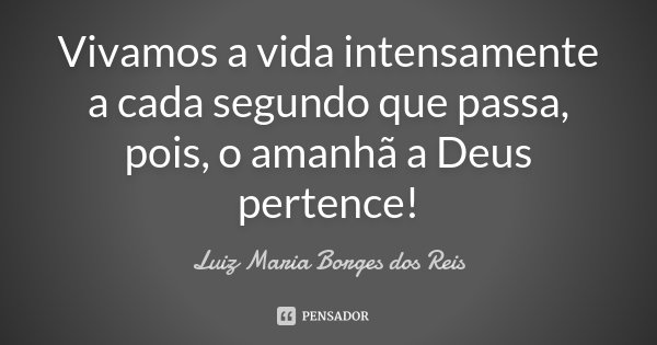 Vivamos a vida intensamente a cada segundo que passa, pois, o amanhã a Deus pertence!... Frase de Luiz Maria Borges dos Reis.