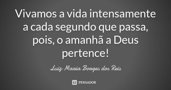 Vivamos a vida intensamente a cada segundo que passa, pois, o amanhã a Deus pertence!... Frase de Luiz Maria Borges dos Reis.