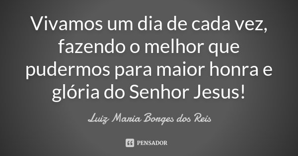 Vivamos um dia de cada vez, fazendo o melhor que pudermos para maior honra e glória do Senhor Jesus!... Frase de Luiz Maria Borges dos Reis.