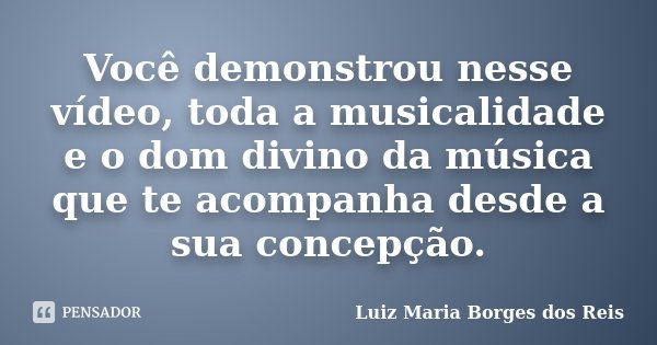 Você demonstrou nesse vídeo, toda a musicalidade e o dom divino da música que te acompanha desde a sua concepção.... Frase de Luiz Maria Borges dos Reis.