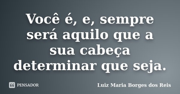 Você é, e, sempre será aquilo que a sua cabeça determinar que seja.... Frase de Luiz Maria Borges dos Reis.