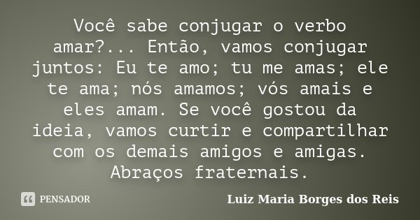Você sabe conjugar o verbo amar?... Então, vamos conjugar juntos: Eu te amo; tu me amas; ele te ama; nós amamos; vós amais e eles amam. Se você gostou da ideia,... Frase de Luiz Maria Borges dos Reis.