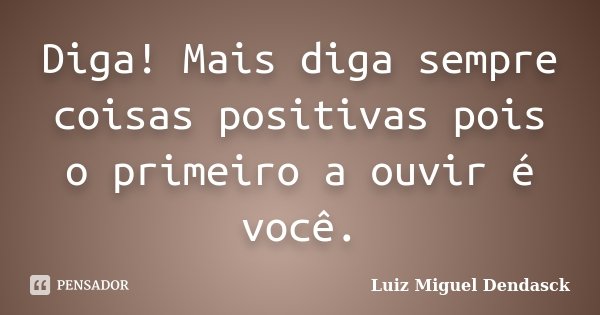 Diga! Mais diga sempre coisas positivas pois o primeiro a ouvir é você.... Frase de Luiz Miguel Dendasck.