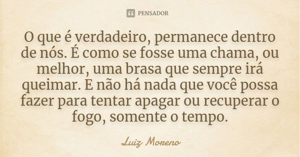 O que é verdadeiro, permanece dentro de nós. É como se fosse uma chama, ou melhor, uma brasa que sempre irá queimar. E não há nada que você possa fazer para ten... Frase de Luiz Moreno.