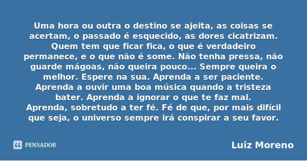 Uma hora ou outra o destino se ajeita, as coisas se acertam, o passado é esquecido, as dores cicatrizam. Quem tem que ficar fica, o que é verdadeiro permanece, ... Frase de Luiz Moreno.