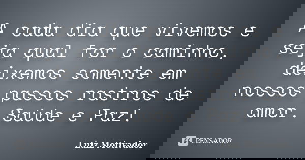 A cada dia que vivemos e seja qual for o caminho, deixemos somente em nossos passos rastros de amor. Saúde e Paz!... Frase de Luiz Motivador.