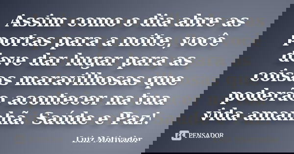 Assim como o dia abre as portas para a noite, você deve dar lugar para as coisas maravilhosas que poderão acontecer na tua vida amanhã. Saúde e Paz!... Frase de Luiz Motivador.
