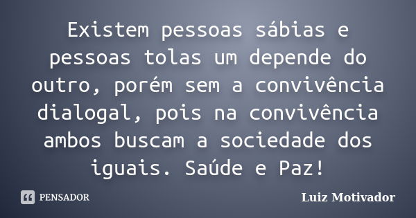 Existem pessoas sábias e pessoas tolas um depende do outro, porém sem a convivência dialogal, pois na convivência ambos buscam a sociedade dos iguais. Saúde e P... Frase de Luiz Motivador.