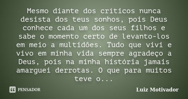 Mesmo diante dos críticos nunca desista dos teus sonhos, pois Deus conhece cada um dos seus filhos e sabe o momento certo de levanto-los em meio a multidões. Tu... Frase de Luiz Motivador.