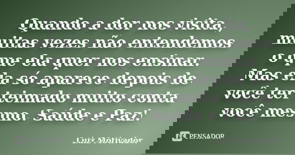 Quando a dor nos visita, muitas vezes não entendemos o que ela quer nos ensinar. Mas ela só aparece depois de você ter teimado muito conta você mesmo. Saúde e P... Frase de Luiz Motivador.