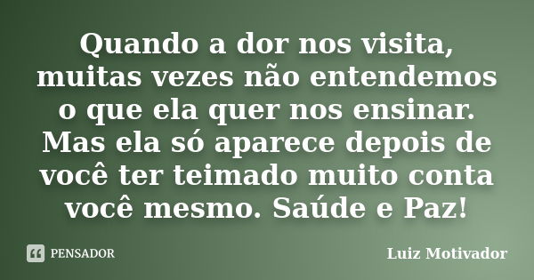 Quando a dor nos visita, muitas vezes não entendemos o que ela quer nos ensinar. Mas ela só aparece depois de você ter teimado muito conta você mesmo. Saúde e P... Frase de Luiz Motivador.