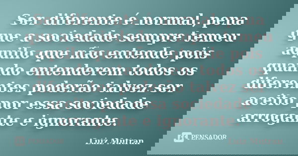 Ser diferente é normal, pena que a sociedade sempre temeu aquilo que não entende pois quando entenderem todos os diferentes poderão talvez ser aceito por essa s... Frase de Luiz Mutran.