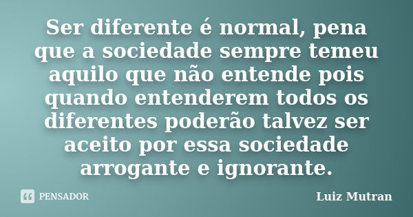 Ser diferente é normal, pena que a sociedade sempre temeu aquilo que não entende pois quando entenderem todos os diferentes poderão talvez ser aceito por essa s... Frase de Luiz Mutran.