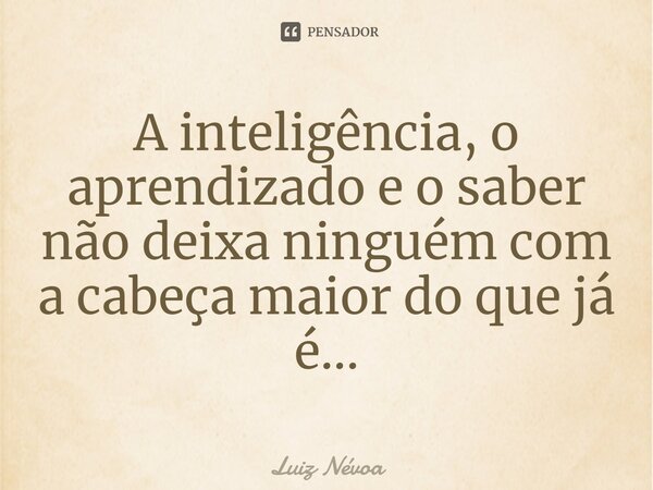⁠A inteligência, o aprendizado e o saber não deixa ninguém com a cabeça maior do que já é...... Frase de Luiz Névoa.