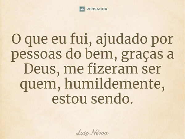 ⁠O que eu fui, ajudado por pessoas do bem, graças a Deus, me fizeram ser quem, humildemente, estou sendo.... Frase de Luiz Névoa.