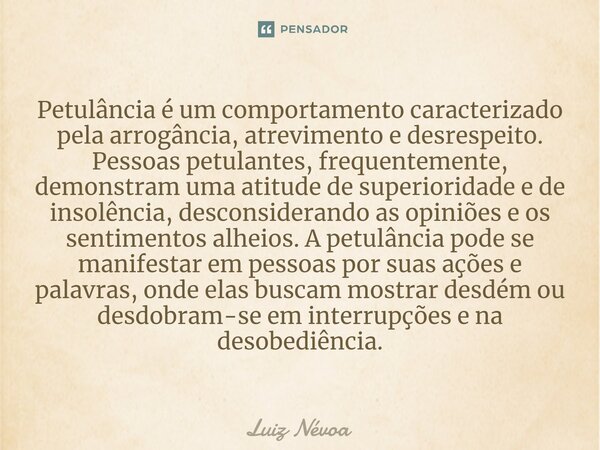⁠Petulância é um comportamento caracterizado pela arrogância, atrevimento e desrespeito. Pessoas petulantes, frequentemente, demonstram uma atitude de superiori... Frase de Luiz Névoa.