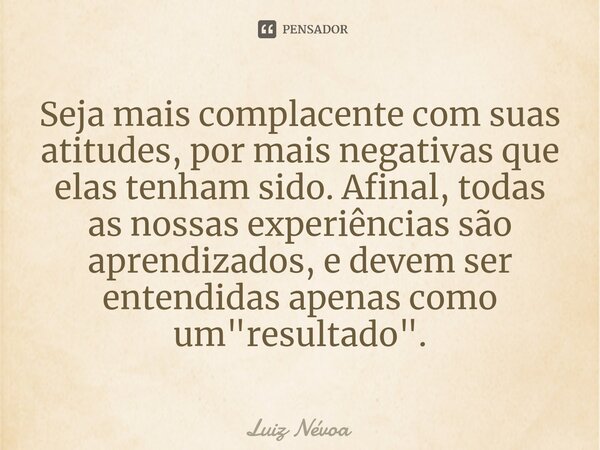 ⁠Seja mais complacente com suas atitudes, por mais negativas que elas tenham sido. Afinal, todas as nossas experiências são aprendizados, e devem ser entendidas... Frase de Luiz Névoa.