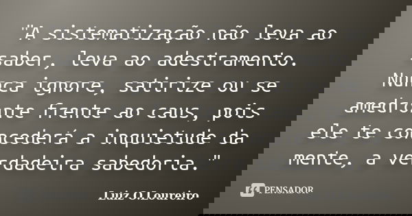 ‎"A sistematização não leva ao saber, leva ao adestramento. Nunca ignore, satirize ou se amedronte frente ao caus, pois ele te concederá a inquietude... Frase de Luiz O.Loureiro.