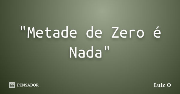 "Metade de Zero é Nada"... Frase de Luiz O.