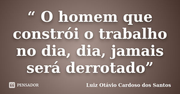 “ O homem que constrói o trabalho no dia, dia, jamais será derrotado”... Frase de Luiz Otávio Cardoso dos Santos.