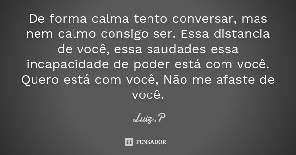 De forma calma tento conversar, mas nem calmo consigo ser. Essa distancia de você, essa saudades essa incapacidade de poder está com você. Quero está com você, ... Frase de Luiz.P.