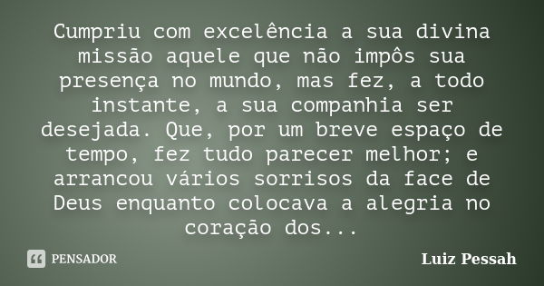 Cumpriu com excelência a sua divina missão aquele que não impôs sua presença no mundo, mas fez, a todo instante, a sua companhia ser desejada. Que, por um breve... Frase de Luiz Pessah.