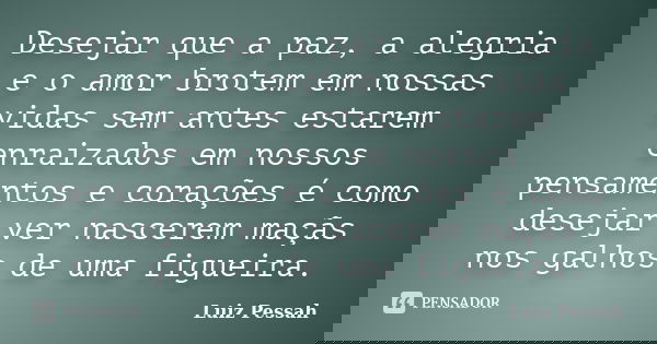 Desejar que a paz, a alegria e o amor brotem em nossas vidas sem antes estarem enraizados em nossos pensamentos e corações é como desejar ver nascerem maçãs nos... Frase de Luiz Pessah.