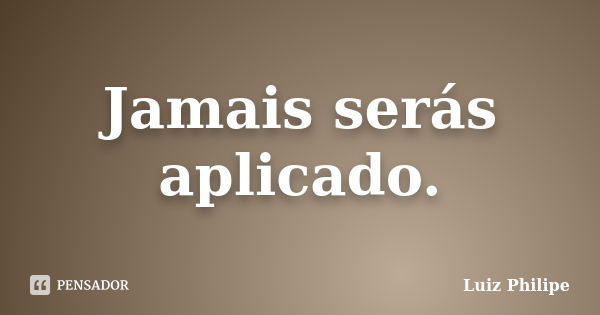 Jamais serás aplicado.... Frase de Luiz Philipe.