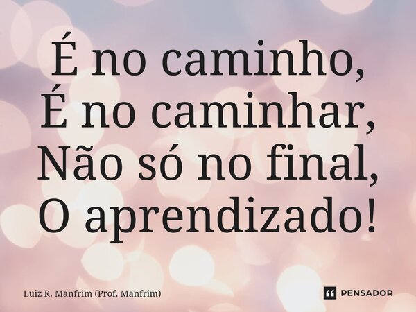 É no caminho,⁠ É no caminhar, Não só no final, O aprendizado!... Frase de Luiz R. Manfrim (Prof. Manfrim).