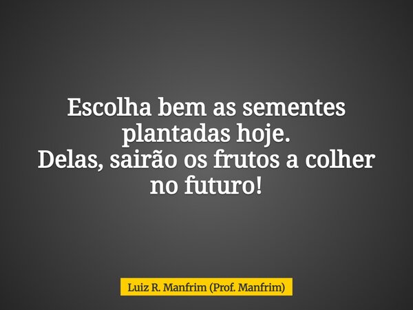 Escolha bem as sementes plantadas hoje. Delas, sairão os frutos a colher no futuro!... Frase de Luiz R. Manfrim (Prof. Manfrim).