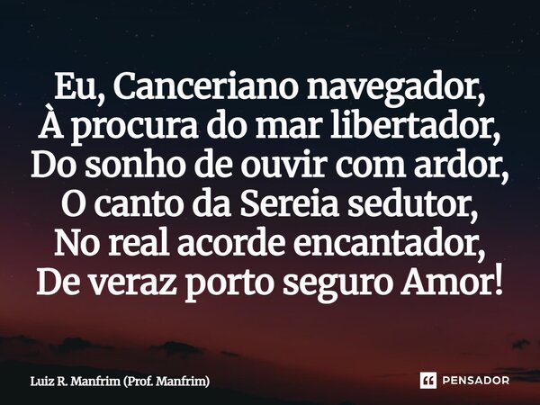 ⁠Eu, Canceriano navegador, À procura do mar libertador, Do sonho de ouvir com ardor, O canto da Sereia sedutor, No real acorde encantador, De veraz porto seguro... Frase de Luiz R. Manfrim (Prof. Manfrim).