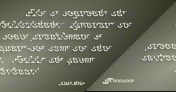 Eis o segredo da felicidade: ignorar os seus problemas e preocupar-se com os dos outros. Feliz de quem fofoca!... Frase de Luiz Riva.