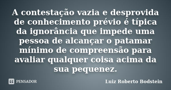 A contestação vazia e desprovida de conhecimento prévio é típica da ignorância que impede uma pessoa de alcançar o patamar mínimo de compreensão para avaliar qu... Frase de Luiz Roberto Bodstein.