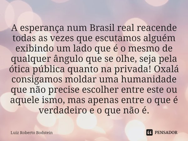 ⁠A esperança num Brasil real reacende todas as vezes que escutamos alguém exibindo um lado que é o mesmo de qualquer ângulo que se olhe, seja pela ótica pública... Frase de Luiz Roberto Bodstein.