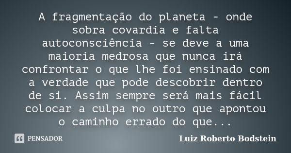 A fragmentação do planeta - onde sobra covardia e falta autoconsciência - se deve a uma maioria medrosa que nunca irá confrontar o que lhe foi ensinado com a ve... Frase de Luiz Roberto Bodstein.