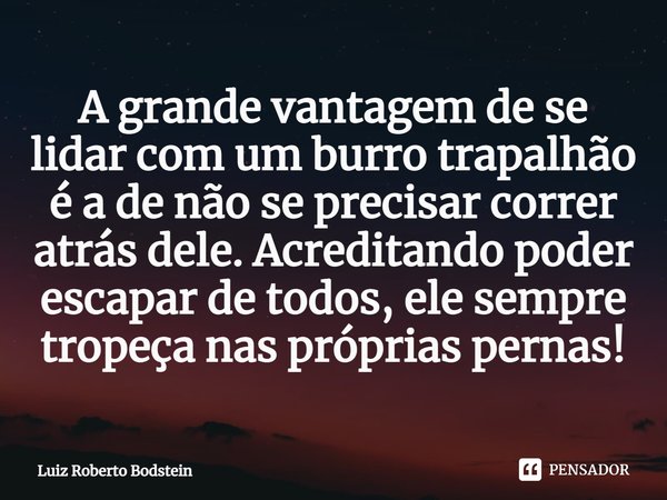 ⁠A grande vantagem de se lidar com um burro trapalhão é a de não se precisar correr atrás dele. Acreditando poder escapar de todos, ele sempre tropeça nas própr... Frase de Luiz Roberto Bodstein.