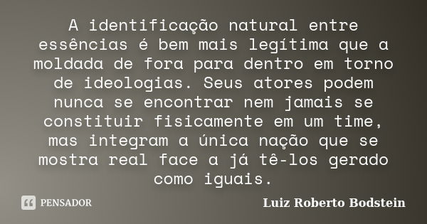 A identificação natural entre essências é bem mais legítima que a moldada de fora para dentro em torno de ideologias. Seus atores podem nunca se encontrar nem j... Frase de Luiz Roberto Bodstein.