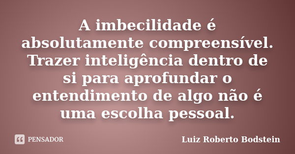 A imbecilidade é absolutamente compreensível. Trazer inteligência dentro de si para aprofundar o entendimento de algo não é uma escolha pessoal.... Frase de Luiz Roberto Bodstein.