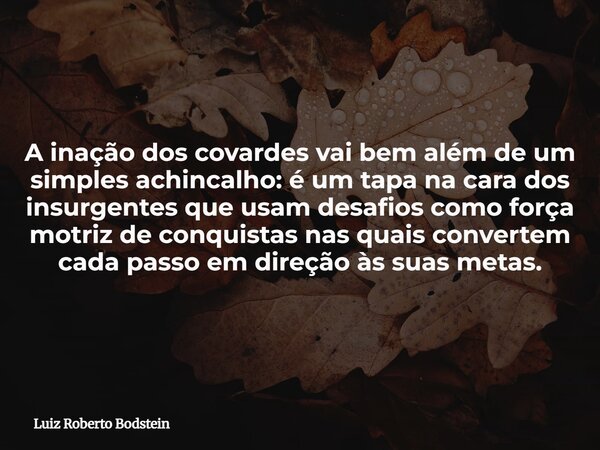 A inação dos covardes vai bem além de um simples achincalho: é um tapa na cara dos insurgentes que usam desafios como força motriz de conquistas nas quais conve... Frase de Luiz Roberto Bodstein.