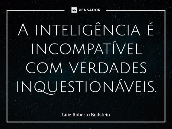 ⁠A inteligência é incompatível com verdades inquestionáveis.... Frase de Luiz Roberto Bodstein.