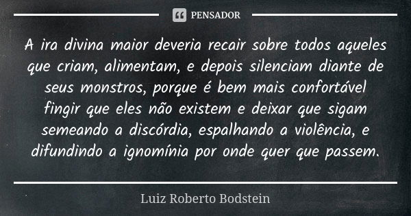 A ira divina maior deveria recair sobre todos aqueles que criam, alimentam, e depois silenciam diante de seus monstros, porque é bem mais confortável fingir que... Frase de Luiz Roberto Bodstein.