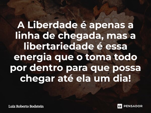 ⁠A Liberdade é apenas a linha de chegada, mas a libertariedade é essa energia que o toma todo por dentro para que possa chegar até ela um dia!... Frase de Luiz Roberto Bodstein.