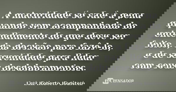 A maturidade só vale à pena quando vem acompanhada do entendimento do que deve ser feito, da decisão para fazê-lo, e de serenidade para lidar com seus desdobram... Frase de Luiz Roberto Bodstein.