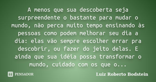 A menos que sua descoberta seja surpreendente o bastante para mudar o mundo, não perca muito tempo ensinando às pessoas como podem melhorar seu dia a dia: elas ... Frase de Luiz Roberto Bodstein.