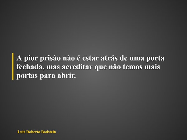 A pior prisão não é estar atrás de uma porta fechada,mas acreditar que não temos mais portas para abrir.... Frase de Luiz Roberto Bodstein.