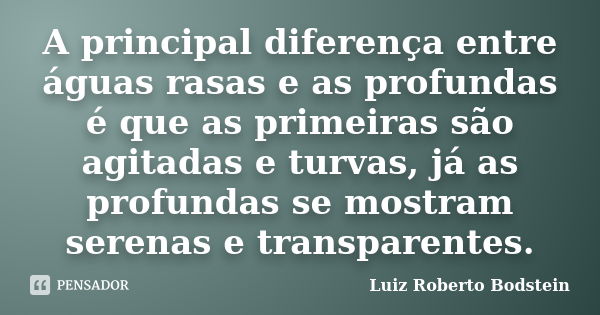 A principal diferença entre águas rasas e as profundas é que as primeiras são agitadas e turvas, já as profundas se mostram serenas e transparentes.... Frase de Luiz Roberto Bodstein.