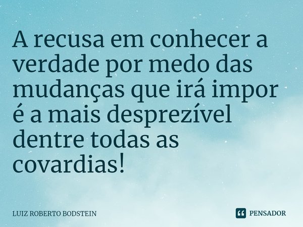⁠A recusa em conhecer a verdade por medo das mudanças que irá impor é a mais desprezível dentre todas as covardias!... Frase de Luiz Roberto Bodstein.