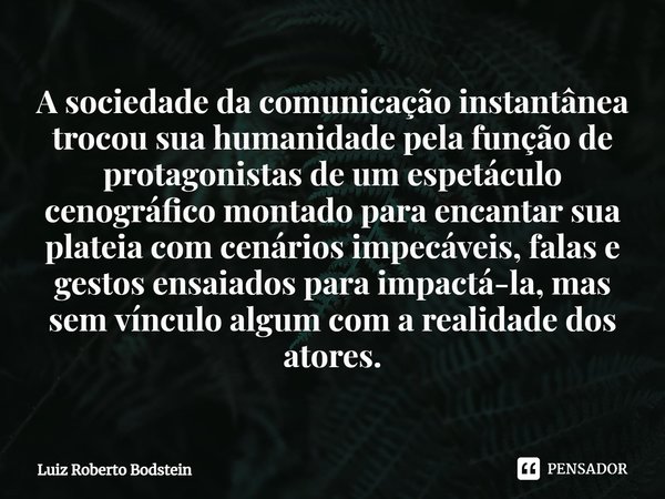 ⁠A sociedade da comunicação instantânea trocou sua humanidade pela função de protagonistas de um espetáculo cenográfico montado para encantar sua plateia com ce... Frase de Luiz Roberto Bodstein.