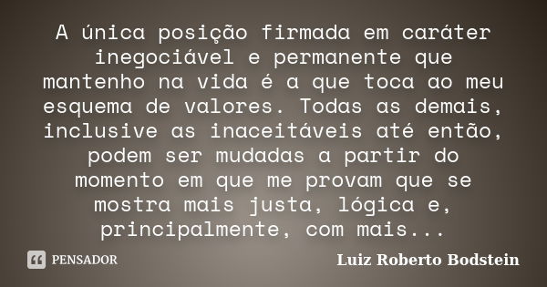 A única posição firmada em caráter inegociável e permanente que mantenho na vida é a que toca ao meu esquema de valores. Todas as demais, inclusive as inaceitáv... Frase de Luiz Roberto Bodstein.