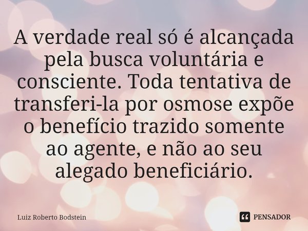 A verdade real só é alcançada pela busca voluntária e consciente. Toda tentativa de transferi-la por osmose expõe o benefício trazido somente ao agente, e não a... Frase de Luiz Roberto Bodstein.